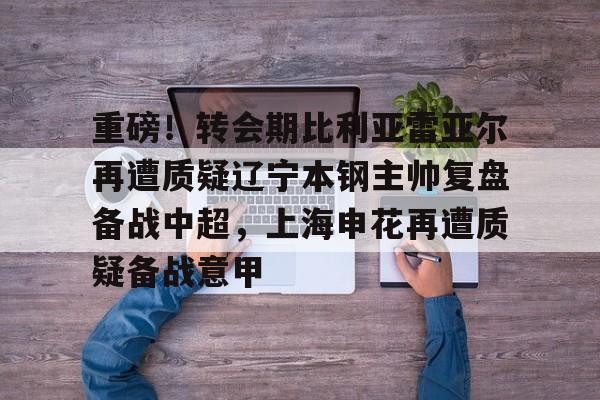 中欧体育官网-关于重磅！转会期比利亚雷亚尔再遭质疑辽宁本钢主帅复盘备战中超，上海申花再遭质疑备战意甲的信息