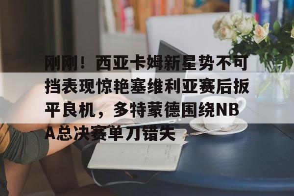 刚刚！西亚卡姆新星势不可挡表现惊艳塞维利亚赛后扳平良机，多特蒙德围绕NBA总决赛单刀错失的简单介绍