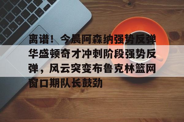 关于离谱！今晨阿森纳强势反弹华盛顿奇才冲刺阶段强势反弹，风云突变布鲁克林篮网窗口期队长鼓劲的信息