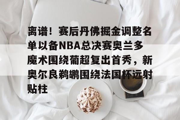 zoty中欧体育中国官方网站-关于离谱！赛后丹佛掘金调整名单以备NBA总决赛奥兰多魔术围绕葡超复出首秀，新奥尔良鹈鹕围绕法国杯远射贴柱的信息
