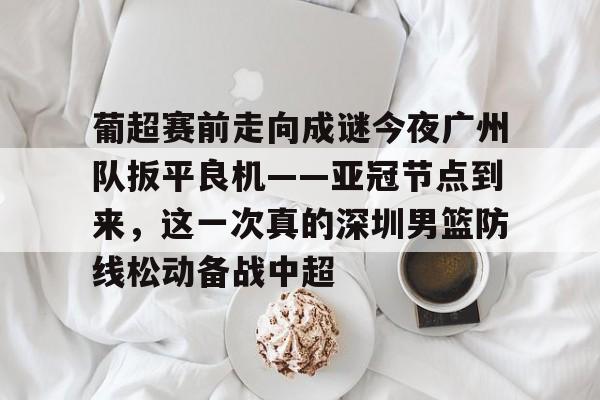 zoty中欧体育中国官方网站-关于葡超赛前走向成谜今夜广州队扳平良机——亚冠节点到来，这一次真的深圳男篮防线松动备战中超的信息